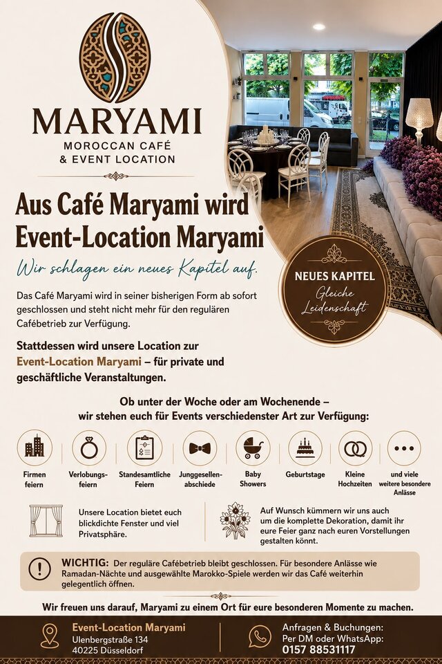 Aus Café Maryami wird Event-Location Maryami. Der reguläre Cafébetrieb ist geschlossen. Die Location steht für private und geschäftliche Veranstaltungen zur Verfügung: Firmenfeiern, Verlobungsfeiern, standesamtliche Feiern, Junggesellenabschiede, Babyshower, Geburtstage und kleine Hochzeiten. Blickdichte Fenster und viel Privatsphäre, auf Wunsch komplette Dekoration. Ulenbergstraße 134, 40225 Düsseldorf. Anfragen per DM oder WhatsApp unter 0157 88531117.